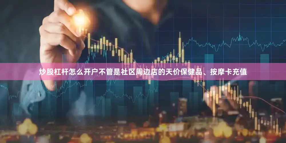 炒股杠杆怎么开户不管是社区周边店的天价保健品、按摩卡充值