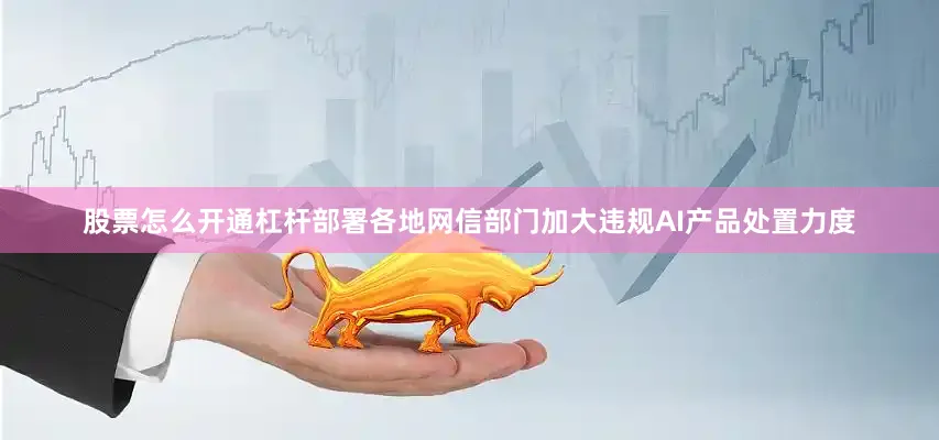股票怎么开通杠杆部署各地网信部门加大违规AI产品处置力度
