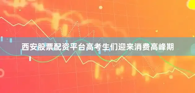 西安股票配资平台高考生们迎来消费高峰期