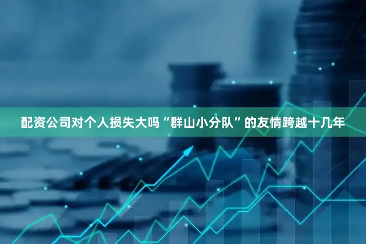 配资公司对个人损失大吗“群山小分队”的友情跨越十几年