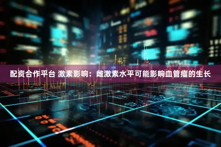 配资合作平台 激素影响：雌激素水平可能影响血管瘤的生长
