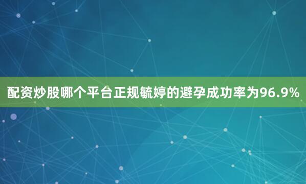 配资炒股哪个平台正规毓婷的避孕成功率为96.9%