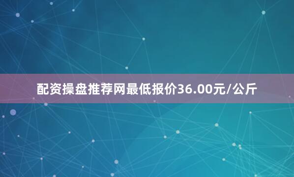 配资操盘推荐网最低报价36.00元/公斤