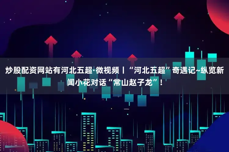 炒股配资网站有河北五超·微视频丨“河北五超”奇遇记~纵览新闻小花对话“常山赵子龙”！